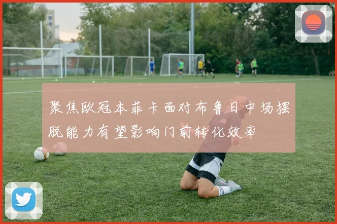 聚焦欧冠本菲卡面对布鲁日中场摆脱能力有望影响门前转化效率