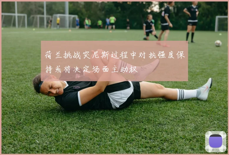 荷兰挑战突尼斯过程中对抗强度保持或将决定场面主动权