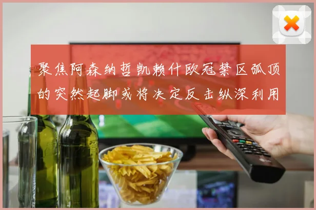 聚焦阿森纳哲凯赖什欧冠禁区弧顶的突然起脚或将决定反击纵深利用
