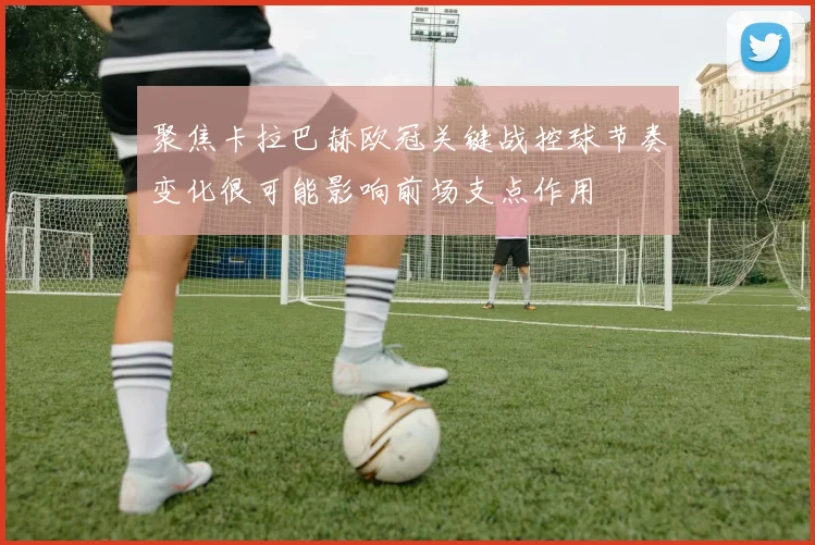 聚焦卡拉巴赫欧冠关键战控球节奏变化很可能影响前场支点作用