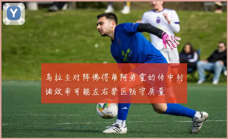 乌拉圭对阵佛得角阿劳霍的传中封堵效率可能左右禁区防守质量