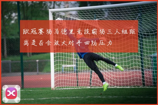 欧冠赛场马德里竞技前场三人组距离是否会放大对手回防压力