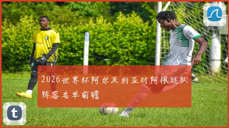2026世界杯阿尔及利亚对阿根廷队阵容名单前瞻