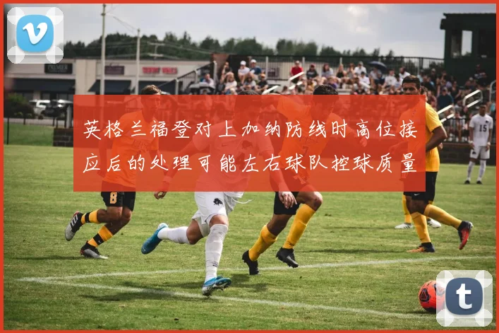 英格兰福登对上加纳防线时高位接应后的处理可能左右球队控球质量