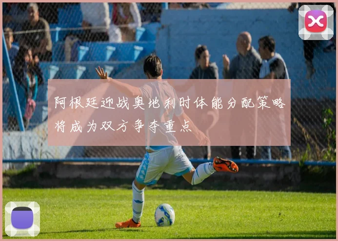 阿根廷迎战奥地利时体能分配策略将成为双方争夺重点