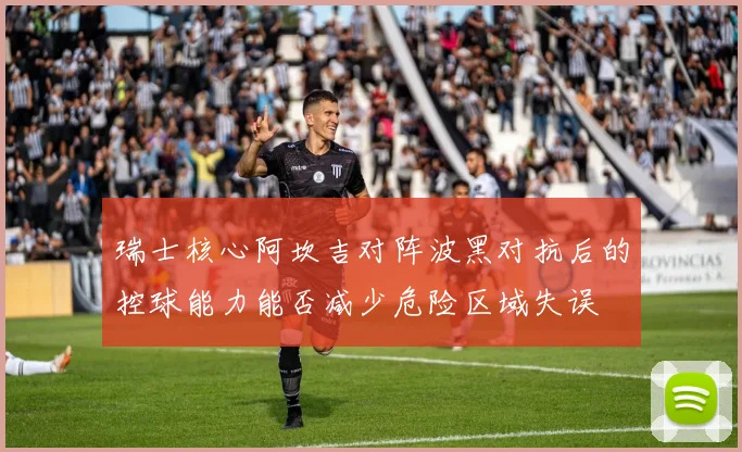 瑞士核心阿坎吉对阵波黑对抗后的控球能力能否减少危险区域失误