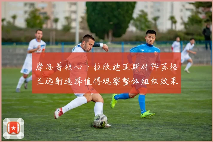 摩洛哥核心卜拉欣迪亚斯对阵苏格兰远射选择值得观察整体组织效果