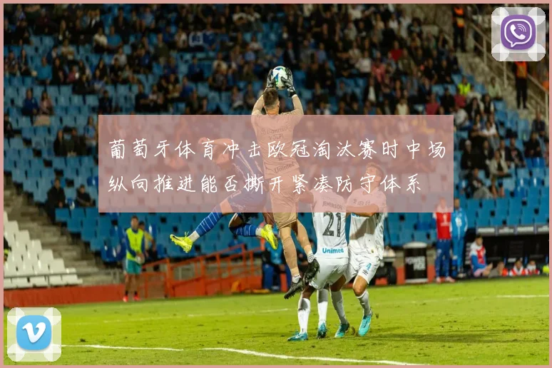 葡萄牙体育冲击欧冠淘汰赛时中场纵向推进能否撕开紧凑防守体系