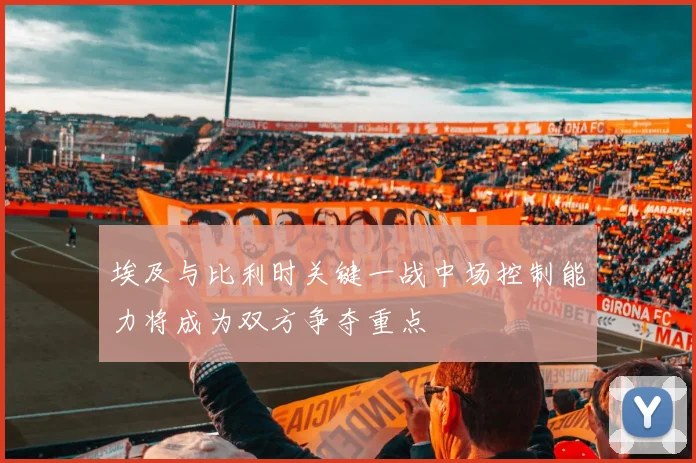 埃及与比利时关键一战中场控制能力将成为双方争夺重点