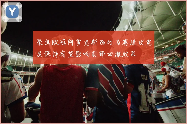聚焦欧冠阿贾克斯面对马赛进攻宽度保持有望影响前锋回撤效果