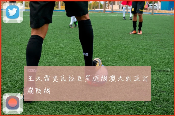 王大雷克瓦拉巨星连线澳大利亚打崩防线