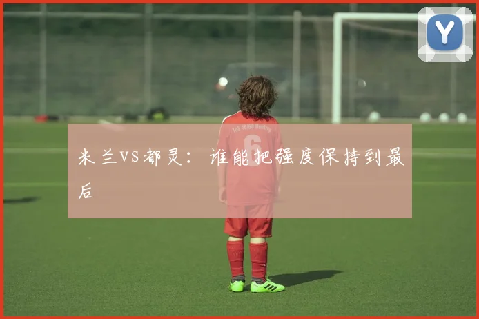 米兰vs都灵：谁能把强度保持到最后