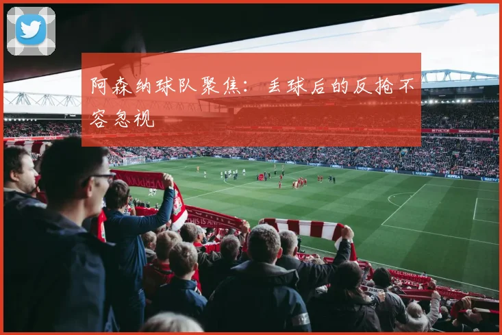 阿森纳球队聚焦:丢球后的反抢不容忽视