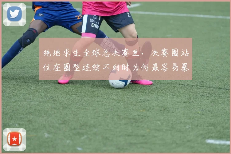 绝地求生全球总决赛里，决赛圈站位在圈型连续不利时为何最容易暴露问题