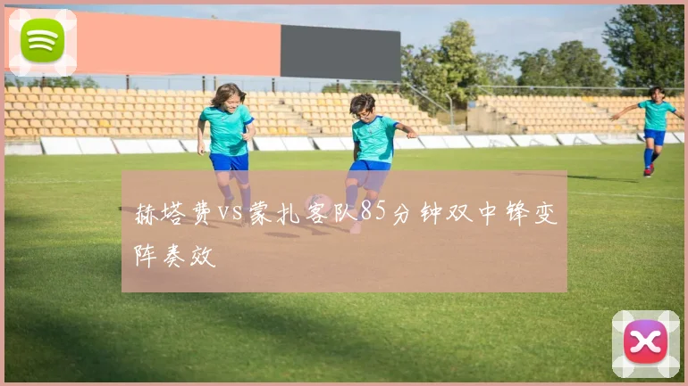 赫塔费vs蒙扎客队85分钟双中锋变阵奏效