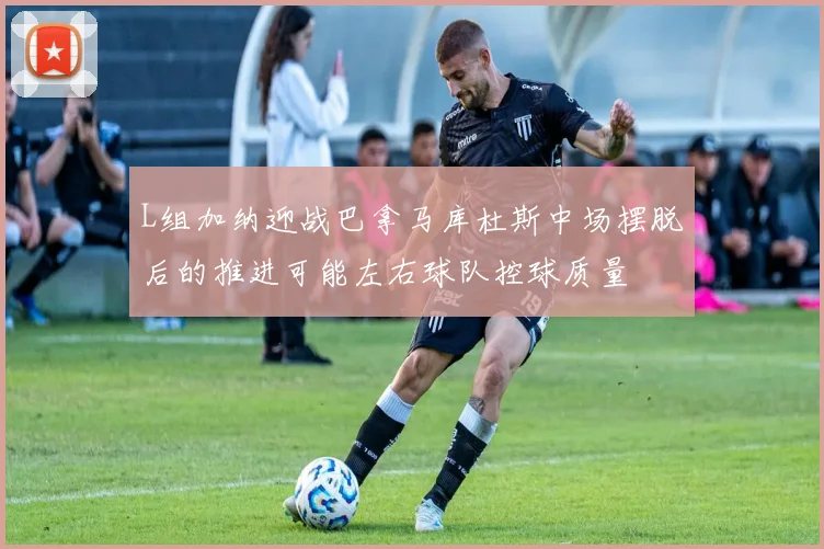 L组加纳迎战巴拿马库杜斯中场摆脱后的推进可能左右球队控球质量